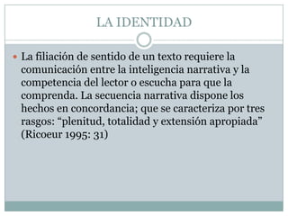LA IDENTIDAD

 La filiación de sentido de un texto requiere la
 comunicación entre la inteligencia narrativa y la
 competencia del lector o escucha para que la
 comprenda. La secuencia narrativa dispone los
 hechos en concordancia; que se caracteriza por tres
 rasgos: “plenitud, totalidad y extensión apropiada”
 (Ricoeur 1995: 31)
 