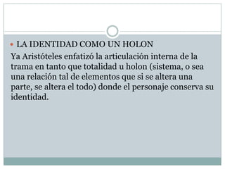  LA IDENTIDAD COMO UN HOLON
Ya Aristóteles enfatizó la articulación interna de la
trama en tanto que totalidad u holon (sistema, o sea
una relación tal de elementos que si se altera una
parte, se altera el todo) donde el personaje conserva su
identidad.
 