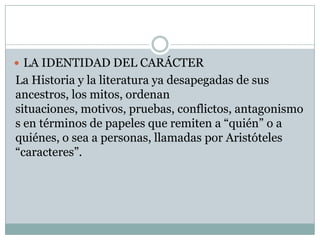  LA IDENTIDAD DEL CARÁCTER
La Historia y la literatura ya desapegadas de sus
ancestros, los mitos, ordenan
situaciones, motivos, pruebas, conflictos, antagonismo
s en términos de papeles que remiten a “quién” o a
quiénes, o sea a personas, llamadas por Aristóteles
“caracteres”.
 