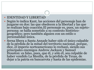  IDENTIDAD Y LIBERTAD
 Según lo indica Kant, las acciones del personaje han de
  juzgarse en dos: las que obedecen a la libertad y las que
  se realizan bajo coacción.El personaje es, pues, un sujeto-
  persona: se halla sometido a su contexto histórico-
  geográfico; pero también alguien con un estilo o
  personalidad única.
 Serna libera a Santa Annade haber sido el único culpable
  de la pérdida de la mitad del territorio nacional, porque,
  dice, el imperio norteamericano lo rechazó, siendo sus
  principales enemigos Andrew Jackson y Samuel
  Houston: es falso, pues, que él, y sólo él, sea culpable de
  haber vendido La Mesilla, de la pérdida de Texas, de
  dejar a la patria en bancarrota y hasta de las epidemias.
 