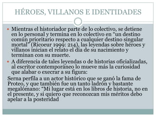HÉROES, VILLANOS E IDENTIDADES

 Mientras el historiador parte de lo colectivo, se detiene
  en lo personal y termina en lo colectivo en “un destino
  común prioritario respecto a cualquier destino singular
  mortal” (Ricoeur 1999: 214), las leyendas sobre héroes y
  villanos inician el relato el día de su nacimiento y
  terminan con su muerte.
 A diferencia de tales leyendas o de historias oficializadas,
  al escritor contemporáneo lo mueve más la curiosidad
  que alabar o execrar a su figura:
Serna perfila a un actor histórico que se ganó la fama de
Proteo, y que también fue un tanto ladrón y bastante
megalómano: “Mi lugar está en los libros de historia, no en
el presente, y si quiero que reconozcan mis méritos debo
apelar a la posteridad
 