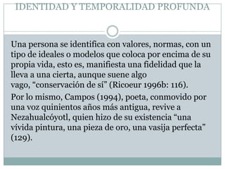 IDENTIDAD Y TEMPORALIDAD PROFUNDA


Una persona se identifica con valores, normas, con un
tipo de ideales o modelos que coloca por encima de su
propia vida, esto es, manifiesta una fidelidad que la
lleva a una cierta, aunque suene algo
vago, “conservación de sí” (Ricoeur 1996b: 116).
Por lo mismo, Campos (1994), poeta, conmovido por
una voz quinientos años más antigua, revive a
Nezahualcóyotl, quien hizo de su existencia “una
vívida pintura, una pieza de oro, una vasija perfecta”
(129).
 
