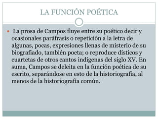 LA FUNCIÓN POÉTICA

 La prosa de Campos fluye entre su poético decir y
 ocasionales paráfrasis o repetición a la letra de
 algunas, pocas, expresiones llenas de misterio de su
 biografiado, también poeta; o reproduce dísticos y
 cuartetas de otros cantos indígenas del siglo XV. En
 suma, Campos se deleita en la función poética de su
 escrito, separándose en esto de la historiografía, al
 menos de la historiografía común.
 