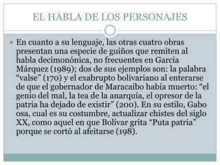 EL HABLA DE LOS PERSONAJES

 En cuanto a su lenguaje, las otras cuatro obras
 presentan una especie de guiños que remiten al
 habla decimonónica, no frecuentes en García
 Márquez (1989); dos de sus ejemplos son: la palabra
 “valse” (170) y el exabrupto bolivariano al enterarse
 de que el gobernador de Maracaibo había muerto: “el
 genio del mal, la tea de la anarquía, el opresor de la
 patria ha dejado de existir” (200). En su estilo, Gabo
 osa, cual es su costumbre, actualizar chistes del siglo
 XX, como aquel en que Bolívar grita “Puta patria”
 porque se cortó al afeitarse (198).
 
