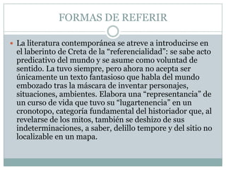 FORMAS DE REFERIR

 La literatura contemporánea se atreve a introducirse en
 el laberinto de Creta de la “referencialidad”: se sabe acto
 predicativo del mundo y se asume como voluntad de
 sentido. La tuvo siempre, pero ahora no acepta ser
 únicamente un texto fantasioso que habla del mundo
 embozado tras la máscara de inventar personajes,
 situaciones, ambientes. Elabora una “representancia” de
 un curso de vida que tuvo su “lugartenencia” en un
 cronotopo, categoría fundamental del historiador que, al
 revelarse de los mitos, también se deshizo de sus
 indeterminaciones, a saber, delillo tempore y del sitio no
 localizable en un mapa.
 