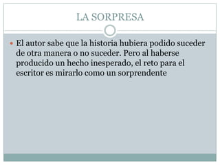 LA SORPRESA

 El autor sabe que la historia hubiera podido suceder
 de otra manera o no suceder. Pero al haberse
 producido un hecho inesperado, el reto para el
 escritor es mirarlo como un sorprendente
 