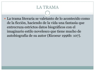 LA TRAMA

 La trama literaria se valetanto de lo acontecido como
 de la ficción, haciendo de la vida una fantasía que
 entrecruza estrictos datos biográficos con el
 imaginario estilo novelesco que tiene mucho de
 autobiografía de su autor (Ricoeur 1996b: 107).
 