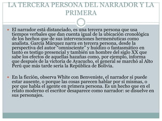 LA TERCERA PERSONA DEL NARRADOR Y LA
              PRIMERA

 El narrador está distanciado, es una tercera persona que usa
  tiempos verbales que dan cuenta igual de la ubicación cronológica
  de los hechos que de sus intervenciones hermenéuticas como
  analista. García Márquez narra en tercera persona, desde la
  perspectiva del autor “omnisciente” y huidizo o fantasmático en
  tanto es testigo presencial y también un hombre del siglo XX que
  sabe los efectos de aquellas hazañas como, por ejemplo, informa
  que después de la victoria de Ayacucho, el general se marchó al Alto
  Perú que más tarde sería la República de Bolivia.

 En la ficción, observa White con Benveniste, el narrador sí puede
  estar ausente, o porque las cosas parecen hablar por sí mismas, o
  por que habla el agente en primera persona. Es un hecho que en el
  relato moderno el escritor desaparece como narrador: se disuelve en
  sus personajes.
 