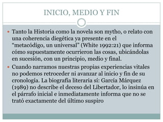 INICIO, MEDIO Y FIN

 Tanto la Historia como la novela son mytho, o relato con
  una coherencia diegética ya presente en el
  “metacódigo, un universal” (White 1992:21) que informa
  cómo supuestamente ocurrieron las cosas, ubicándolas
  en sucesión, con un principio, medio y final.
 Cuando narramos nuestras propias experiencias vitales
  no podemos retroceder ni avanzar al inicio y fin de su
  cronología. La biografía literaria sí: García Márquez
  (1989) no describe el deceso del Libertador, lo insinúa en
  el párrafo inicial e inmediatamente informa que no se
  trató exactamente del último suspiro
 