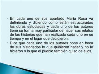 •   En cada uno de sus apartado María Rosa va
    definiendo y diciendo como están estructuradas
    las obras estudiadas y cada uno de los autores
    tiene su forma muy particular de hacer sus relatos
    de las historias que han realizado cada uno en su
    tiempo y en el lugar que decidieron.
•   Dice que cada uno de los autores pone en boca
    de sus historiados lo que quisieron hacer y no lo
    hicieron o lo que el pueblo también quiso de ellos.
 