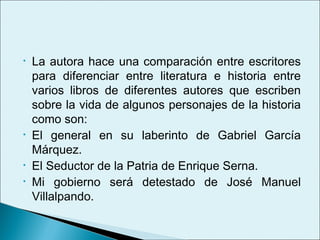 •   La autora hace una comparación entre escritores
    para diferenciar entre literatura e historia entre
    varios libros de diferentes autores que escriben
    sobre la vida de algunos personajes de la historia
    como son:
•   El general en su laberinto de Gabriel García
    Márquez.
•   El Seductor de la Patria de Enrique Serna.
•   Mi gobierno será detestado de José Manuel
    Villalpando.
 