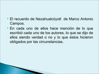  El recuerdo de Nezahualcóyotl de Marco Antonio
  Campos.
 En cada uno de ellos hace mención de lo que

  escribió cada uno de los autores, lo que se dijo de
  ellos siendo verdad o no y lo que éstos hicieron
  obligados por las circunstancias.
 