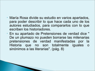 •   María Rosa divide su estudio en varios apartados,
    para poder describir lo que hace cada uno de los
    autores estudiados, para compararlos con lo que
    escriben los historiadores.
•   En su apartado de Pretensiones de verdad dice "
    De un plumazo no pueden borrarse las milenarias
    pretensiones de verdad manifestadas por la
    Historia que no son totalmente iguales o
    sinónimos a las literarias". (pág. 8)
 