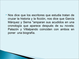    Nos dice que los escritores que estudia tratan de
    cruzar la historia y la ficción, nos dice que García
    Márquez y Serna "amparan sus acudidos en una
    cronología que aparece después de su novela;
    Palazón y Villalpando coinciden con ambos en
    poner una biografía.
 