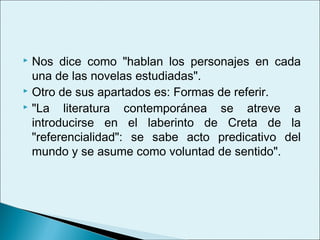  Nos dice como "hablan los personajes en cada
  una de las novelas estudiadas".
 Otro de sus apartados es: Formas de referir.
 "La   literatura contemporánea se atreve a
  introducirse en el laberinto de Creta de la
  "referencialidad": se sabe acto predicativo del
  mundo y se asume como voluntad de sentido".
 