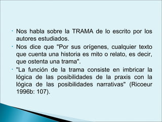 •   Nos habla sobre la TRAMA de lo escrito por los
    autores estudiados.
•   Nos dice que "Por sus orígenes, cualquier texto
    que cuenta una historia es mito o relato, es decir,
    que ostenta una trama".
•   "La función de la trama consiste en imbricar la
    lógica de las posibilidades de la praxis con la
    lógica de las posibilidades narrativas" (Ricoeur
    1996b: 107).
 