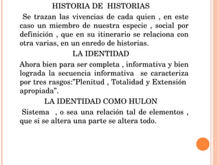 HISTORIA DE  HISTORIAS Se trazan las vivencias de cada quien , en este caso un miembro de nuestra especie , social por definición , que en su itinerario se relaciona con otra varias, en un enredo de historias. LA IDENTIDAD Ahora bien para ser completa , informativa y bien lograda la secuencia informativa  se caracteriza por tres rasgos:”Plenitud , Totalidad y Extensión  apropiada”. LA IDENTIDAD COMO HULON Sistema  , o sea una relación tal de elementos , que si se altera una parte se altera todo. 