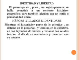IDENTIDAD Y LIBERTAD El personaje es , pues , un sujeto-persona: se halla sometido a un contexto histórico- geográfico; pero también alguien con un estilo o personalidad única. HÉROES ,VILLANOS E IDENTIDAES Mientras el historiador parte de lo colectivo , se detiene en lo personal , y termina en lo colectivo, en las leyendas de héroes y villanos los relatos inician  el día de su nacimiento y terminan con su muerte. 