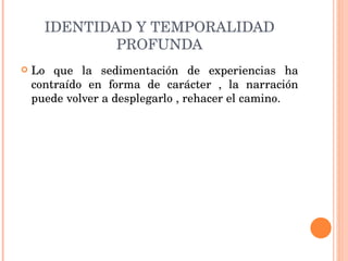 IDENTIDAD Y TEMPORALIDAD PROFUNDA Lo que la sedimentación de experiencias ha contraído en forma de carácter , la narración puede volver a desplegarlo , rehacer el camino. 