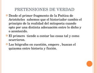 PRETENSIONES DE VERDAD Desde el primer fragmento de la Poética de Aristóteles  sabemos que el historiador cambio el principio de la realidad del mitopoeta cuando opto por una distinta adecuación entre lo dicho y o acontecido. El primero  tiende a contar las cosas tal y como ocurrieron. Los biógrafos en cuestión, empero , buscan el quiasma entre historia y ficción. 
