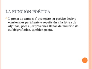 LA FUNCIÓN POÉTICA L prosa de campos fluye entre su poético decir y ocasionales paráfrasis o repetición a la letras de algunas, pocas , expresiones llenas de misterio de su biografiados, también poeta. 