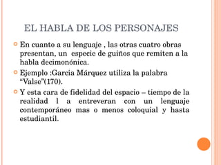EL HABLA DE LOS PERSONAJES En cuanto a su lenguaje , las otras cuatro obras presentan, un  especie de guiños que remiten a la habla decimonónica. Ejemplo :Garcia Márquez utiliza la palabra “Valse”(170). Y esta cara de fidelidad del espacio – tiempo de la realidad l a entreveran con un lenguaje contemporáneo mas o menos coloquial y hasta estudiantil. 