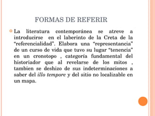 FORMAS DE REFERIR La literatura contemporánea se atreve a introducirse  en el laberinto de la Creta de la “referencialidad”. Elabora una “representancia” de un curso de vida que tuvo su lugar “tenencia” en un cronotopo , categoría fundamental del historiador que al revelarse de los mitos , tambien se deshizo de sus indeterminaciones a saber del  illo tempore  y del sitio no localizable en un mapa. 