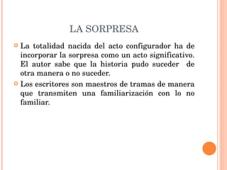 LA SORPRESA La totalidad nacida del acto configurador ha de incorporar la sorpresa como un acto significativo. El autor sabe que la historia pudo suceder  de otra manera o no suceder.  Los escritores son maestros de tramas de manera que transmiten una familiarización con lo no familiar. 