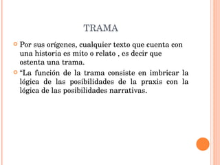 TRAMA Por sus orígenes, cualquier texto que cuenta con una historia es mito o relato , es decir que ostenta una trama.  “ La función de la trama consiste en imbricar la lógica de las posibilidades de la praxis con la lógica de las posibilidades narrativas. 