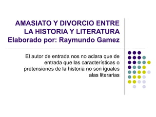 El autor de entrada nos no aclara que de entrada que las características o pretensiones de la historia no son iguales alas literarias AMASIATO Y DIVORCIO ENTRE LA HISTORIA Y LITERATURA Elaborado por: Raymundo Gamez 