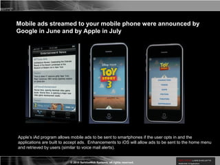 © 2010 ServiceWeb Systems, all rights reserved.
Mobile ads streamed to your mobile phone were announced by
Google in June and by Apple in July
Apple’s iAd program allows mobile ads to be sent to smartphones if the user opts in and the
applications are built to accept ads. Enhancements to iOS will allow ads to be sent to the home menu
and retrieved by users (similar to voice mail alerts).
 