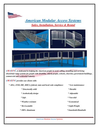 American Modular Access Systems
                                Sales, Installation, Service & Rental




AMASINC, is dedicated in helping the American people in need, selling, installing and servicing
wheelchair ramp systems for people with disability, elderly people, schools, churches, government buildings,
commercial and residential industry.

AMASINC provides our clients with:
   * ADA, ANSI, IBC, BOCA, federal, state and local code compliance           * Low maintenance

                   * Structurally solid                                       * Durable

                   * Aesthetically design                                    * Adjustable

                  * Safe                                                     * Non-skid

                  * Weather resistant                                        * Economical

                  * Re-Locatable                                             * Light-Weight

                 * 100% Aluminum                                            * Guardrails/Handrails



                                        American Modular Access Systems
 