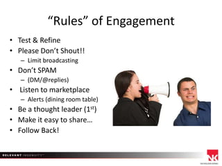 “Rules” of Engagement
• Test & Refine
• Please Don’t Shout!!
– Limit broadcasting

• Don’t SPAM
– (DM/@replies)

• Listen to marketplace
– Alerts (dining room table)

• Be a thought leader (1st)
• Make it easy to share…
• Follow Back!

 
