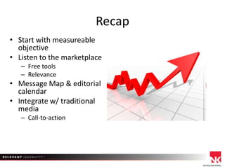Recap
• Start with measureable
objective
• Listen to the marketplace
– Free tools
– Relevance

• Message Map & editorial
calendar
• Integrate w/ traditional
media
– Call-to-action

 