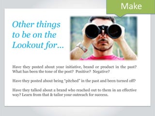 Make
Other things
to be on the
Lookout for…
Have they posted about your initiative, brand or product in the past?
What has been the tone of the post? Positive? Negative?
Have they posted about being “pitched” in the past and been turned off?
Have they talked about a brand who reached out to them in an effective
way? Learn from that & tailor your outreach for success.

 