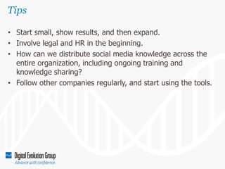 Tips
• Start small, show results, and then expand.
• Involve legal and HR in the beginning.
• How can we distribute social media knowledge across the
entire organization, including ongoing training and
knowledge sharing?
• Follow other companies regularly, and start using the tools.

 