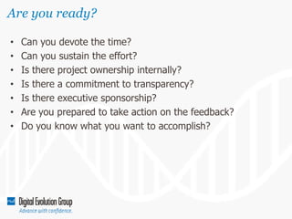 Are you ready?
•
•
•
•
•
•
•

Can you devote the time?
Can you sustain the effort?
Is there project ownership internally?
Is there a commitment to transparency?
Is there executive sponsorship?
Are you prepared to take action on the feedback?
Do you know what you want to accomplish?

 
