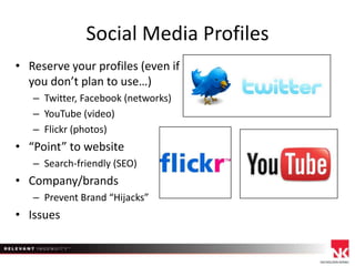 Social Media Profiles
• Reserve your profiles (even if
you don’t plan to use…)
– Twitter, Facebook (networks)
– YouTube (video)
– Flickr (photos)

• “Point” to website
– Search-friendly (SEO)

• Company/brands
– Prevent Brand “Hijacks”

• Issues

 