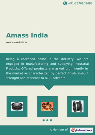 +91-8376809497
A Member of
Amass India
www.amassindia.in
Being a reckoned name in the industry, we are
engaged in manufacturing and supplying Industrial
Products. Oﬀered products are asked prominently in
the market as characterized by perfect ﬁnish, in-built
strength and resistant to oil & solvents.
 