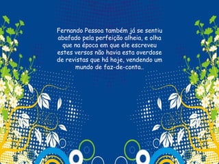 Fernando Pessoa também já se sentiu
abafado pela perfeição alheia, e olha
  que na época em que ele escreveu
estes versos não havia esta overdose
de revistas que há hoje, vendendo um
      mundo de faz-de-conta..
                   
 