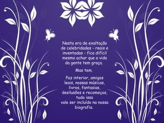 Nesta era de exaltação
de celebridades - reais e
 inventadas - fica difícil
 mesmo achar que a vida
   da gente tem graça.
       Mas tem.
   Paz interior, amigos
  leais, nossas músicas,
     livros, fantasias,
 desilusões e recomeços,
         tudo isso
vale ser incluído na nossa
         biografia.
 