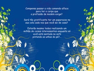 Compensa passar a vida comendo alface
          para ter o corpo que
     a profissão de modelo exige?

Será tão gratificante ter um paparazzo na
 sua cola cada vez que você sai de casa?

    Estarão mesmo todos realizando um
milhão de coisas interessantes enquanto só
        você está sentada no sofá
        pintando as unhas do pé?...
                      
 