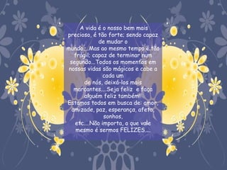  A vida é o nosso bem mais
precioso, é tão forte; sendo capaz
             de mudar o
mundo....Mas ao mesmo tempo é tão
   frágil; capaz de terminar num
 segundo...Todos os momentos em
 nossas vidas são mágicos e cabe a
               cada um
       de nós, deixá-los mais
   marcantes....Seja feliz e faça
       alguém feliz também!!
Estamos todos em busca de: amor,
  amizade, paz, esperança, afeto,
               sonhos,
   etc....Não importa, o que vale
    mesmo é sermos FELIZES....
 