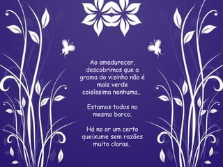 Ao amadurecer,
  descobrimos que a
grama do vizinho não é
       mais verde
 coisíssima nenhuma..

  Estamos todos no
    mesmo barco.

 Há no ar um certo
queixume sem razões
    muito claras.
 
