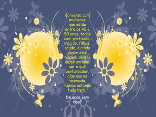 Converso com
    mulheres
   que estão
 entre os 40 e
50 anos, todas
com profissão,
marido, filhos,
saúde, e ainda
  assim elas
trazem dentro
 delas um não-
   sei-o-quê
 perturbador,
  algo que as
   incomoda,
mesmo estando
  tudo bem.
 De onde vem
    isso?
 