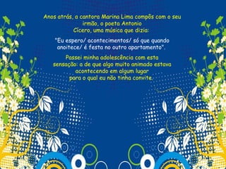 Anos atrás, a cantora Marina Lima compôs com o seu
               irmão, o poeta Antonio
           Cícero, uma música que dizia:
    "Eu espero/ acontecimentos/ só que quando
     anoitece/ é festa no outro apartamento".
       Passei minha adolescência com esta
   sensação: a de que algo muito animado estava
           acontecendo em algum lugar
         para o qual eu não tinha convite.
 
