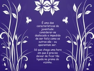 É uma das
 características da
     juventude:
   considerar-se
deslocado e impedido
de ser feliz como os
   outros são - ou
  aparentam ser.
Só que chega uma hora
    em que é preciso
 deixar de ficar tão
  ligada na grama do
        vizinho.
 