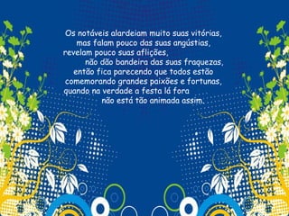 Os notáveis alardeiam muito suas vitórias,
    mas falam pouco das suas angústias,
revelam pouco suas aflições,
      não dão bandeira das suas fraquezas,
   então fica parecendo que todos estão
comemorando grandes paixões e fortunas,
quando na verdade a festa lá fora
          não está tão animada assim.
 