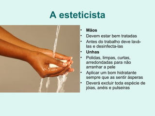 A esteticista
• Mãos
• Devem estar bem tratadas
• Antes do trabalho deve lavá-
las e desinfecta-las
• Unhas
• Polidas, limpas, curtas,
arredondadas para não
arranhar a pele
• Aplicar um bom hidratante
sempre que as sentir ásperas
• Deverá excluir toda espécie de
jóias, anéis e pulseiras
 