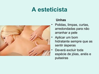 A esteticista
Unhas
• Polidas, limpas, curtas,
arredondadas para não
arranhar a pele
• Aplicar um bom
hidratante sempre que as
sentir ásperas
• Deverá excluir toda
espécie de jóias, anéis e
pulseiras
 